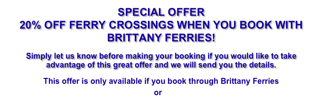 SPECIAL OFFER&#10;20% OFF FERRY CROSSINGS WHEN YOU BOOK WITH BRITTANY FERRIES!&#10;Simply let us know when making your booking if you would like to take advantage of this great offer and we will send you the code to book your ferry.&#10;Click HERE for our rates and details of how to book.